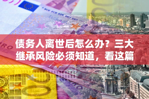 北京债务人离世后怎么办？三大继承风险必须知道，看这篇就够了